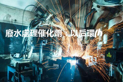 廢水處理催化劑：以后環(huán)保的隱形英雄？